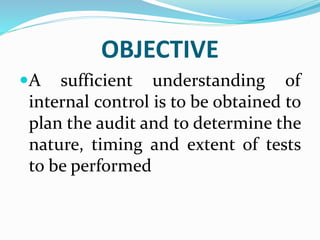 OBJECTIVE
A sufficient understanding of
internal control is to be obtained to
plan the audit and to determine the
nature, timing and extent of tests
to be performed
 