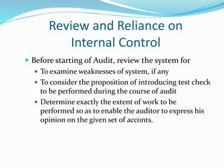 Review and Reliance on
Internal Control
 Before starting of Audit, review the system for
 To examine weaknesses of system, if any
 To consider the proposition of introducing test check
to be performed during the course of audit
 Determine exactly the extent of work to be
performed so as to enable the auditor to express his
opinion on the given set of acconts.
 