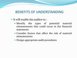 BENEFITS OF UNDERSTANDING
 It will enable the auditor to :
 Identify the types of potential material
misstatements that could occur in the financial
statements
 Consider factors that affect the risk of material
misstatements
 Design appropriate audit procedures
 