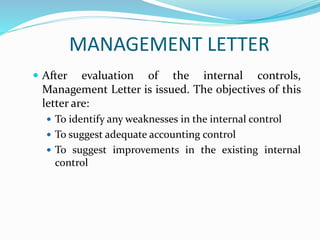 MANAGEMENT LETTER
 After evaluation of the internal controls,
Management Letter is issued. The objectives of this
letter are:
 To identify any weaknesses in the internal control
 To suggest adequate accounting control
 To suggest improvements in the existing internal
control
 