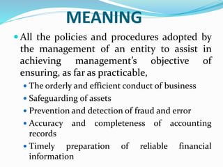 MEANING
 All the policies and procedures adopted by
the management of an entity to assist in
achieving management’s objective of
ensuring, as far as practicable,
 The orderly and efficient conduct of business
 Safeguarding of assets
 Prevention and detection of fraud and error
 Accuracy and completeness of accounting
records
 Timely preparation of reliable financial
information
 