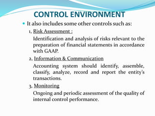 CONTROL ENVIRONMENT
 It also includes some other controls such as:
1, Risk Assessment :
Identification and analysis of risks relevant to the
preparation of financial statements in accordance
with GAAP.
2, Information & Communication
Accounting system should identify, assemble,
classify, analyze, record and report the entity’s
transactions.
3, Monitoring
Ongoing and periodic assessment of the quality of
internal control performance.
 