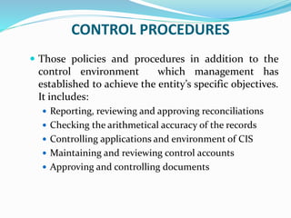 CONTROL PROCEDURES
 Those policies and procedures in addition to the
control environment which management has
established to achieve the entity’s specific objectives.
It includes:
 Reporting, reviewing and approving reconciliations
 Checking the arithmetical accuracy of the records
 Controlling applications and environment of CIS
 Maintaining and reviewing control accounts
 Approving and controlling documents
 