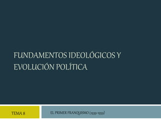 FUNDAMENTOS IDEOLÓGICOS Y
EVOLUCIÓN POLÍTICA
TEMA 8 EL PRIMER FRANQUISMO (1939-1959)
 