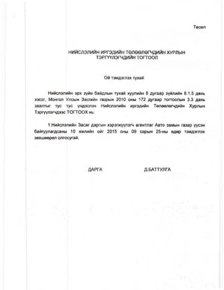 Төсөл
НИЙСЛЭЛИЙН ИРГЭДИЙН ТӨЛӨӨЛӨГЧДИЙН ХУРЛЫН
ТЭРГҮҮЛЭГЧДИЙН тогтоол
Ой тэмдэглэх тухай
Нийслэлийн эрх зүйн байдлын тухай хуулийн 8 дугаар зүйлийн 8.1.5 дахь
хэсэг, Монгол Улсын Засгийн газрын 2010 оны 172 дугаар тогтоолын 3.3 дахь
заалтыг тус тус үндэслэн Нийслэлийн иргэдийн Төлөөлөгчдийн Хурлын
Тэргуүлэгчдээс [ТОГТООХ нь:
1.Нийслэлийн Засаг даргын хэрэгжүүлэгч агентлаг Авто замын газар үүсэн
байгуулагдсаны 10 жилийн ойг 2015 оны 09 сарын 25-ны өдөр тэмдэглэх
зөвшөөрөл олгосугай.
ДАРГА Д.БАТТУЛГА
 