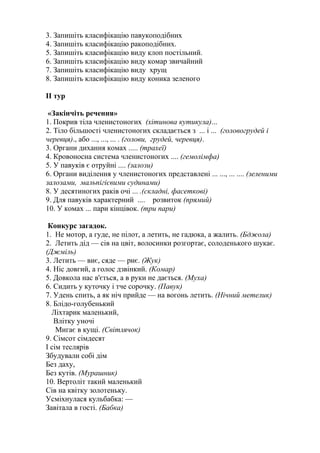 3. Запишіть класифікацію павукоподібних
4. Запишіть класифікацію ракоподібних.
5. Запишіть класифікацію виду клоп постільний.
6. Запишіть класифікацію виду комар звичайний
7. Запишіть класифікацію виду хрущ
8. Запишіть класифікацію виду коника зеленого
ІІ тур
«Закінчіть речення»
1. Покрив тіла членистоногих (хітинова кутикула)...
2. Тіло більшості членистоногих складається з ... і ... (головогрудей і
черевця)., або ..., ..., ... . (голови, грудей, черевця).
3. Органи дихання комах ..... (трахеї)
4. Кровоносна система членистоногих .... (гемолімфа)
5. У павуків є отруйні .... (залози)
6. Органи виділення у членистоногих представлені ... ..., ... .... (зеленими
залозами, мальпігієвими судинами)
8. У десятиногих раків очі ... .(складні, фасеткові)
9. Для павуків характерний .... розвиток (прямий)
10. У комах ... пари кінцівок. (три пари)
Конкурс загадок.
1. Не мотор, а гуде, не пілот, а летить, не гадюка, а жалить. (Бджола)
2. Летить дід — сів на цвіт, волосинки розгортає, солоденького шукає.
(Джміль)
3. Летить — виє, сяде — риє. (Жук)
4. Ніс довгий, а голос дзвінкий. (Комар)
5. Довкола нас в'ється, а в руки не дається. (Муха)
6. Сидить у куточку і тче сорочку. (Павук)
7. Удень спить, а як ніч прийде — на вогонь летить. (Нічний метелик)
8. Блідо-голубенький
Ліхтарик маленький,
Влітку уночі
Мигає в кущі. (Світлячок)
9. Сімсот сімдесят
І сім теслярів
Збудували собі дім
Без даху,
Без кутів. (Мурашник)
10. Вертоліт такий маленький
Сів на квітку золотеньку.
Усміхнулася кульбабка: —
Завітала в гості. (Бабка)
 