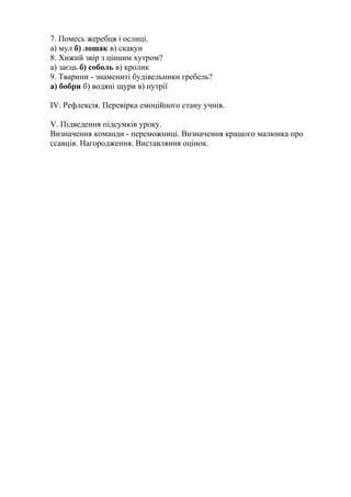 7. Помесь жеребця і ослиці.
а) мул б) лошак в) скакун
8. Хижий звір з цінним хутром?
а) заєць б) соболь в) кролик
9. Тварини - знамениті будівельники гребель?
а) бобри б) водяні щури в) нутрії
IV. Рефлексія. Перевірка емоційного стану учнів.
V. Підведення підсумків уроку.
Визначення команди - переможниці. Визначення кращого малюнка про
ссавців. Нагородження. Виставляння оцінок.
 