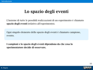 R. Rigon
10
Lo spazio degli eventi
L’insieme di tutte le possibili realizzazioni di un esperimento è chiamato
spazio degli eventi (relativo all’esperimento).
Ogni singolo elemento dello spazio degli eventi è chiamato campione,
evento.
I campioni e lo spazio degli eventi dipendono da che cosa lo
sperimentatore decide di osservare.
Introduzione
 