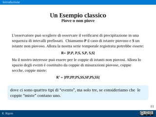 R. Rigon
11
Un Esempio classico
Piove o non piove
L’osservatore può scegliere di osservare il verificarsi di precipitazione in una
sequenza di intevalli prefissati. Chiamamo P il caso di istante piovoso e S un
istante non piovoso. Allora la nostra serie temporale registrata potrebbe essere:
R= {P,P, P,S, S,P, S,S}
Ma il nostro interesse può essere per le coppie di istanti non piovosi. Allora lo
spazio degli eventi è costituito da coppie di misurazioni piovose, coppie
secche, coppie miste:
R’ = {PP,PP,PS,SS,SP,PS,SS}
Introduzione
dove ci sono quattro tipi di “evento”, ma solo tre, se consideriamo che le
coppie “miste” contano uno.
 