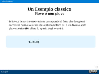 R. Rigon
12
Un Esempio classico
Piove o non piove
Se invece la nostra osservazione corrisponde al fatto che due giorni
successivi hanno lo stesso stato pluviometrico (U) o un diverso stato
pluivometrico (D), allora lo spazio degli eventi è:
T= {U, D}
Introduzione
 