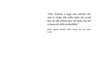 “Fare Scienza è oggi una attività che
non si svolge più nella notte dei secoli
bui, nè alla chiara luce dei lumi, ma nel
crepuscolo della probabilità ”
Paolo Agnoli citando Paolo Vineis che cita John
Locke
 