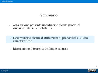 R. Rigon
4
Sommario
• Nella lezione presente ricorderemo alcune proprietà
fondamentali della probabilità
• Descriveremo alcune distribuzioni di probabilità e le loro
caratteristiche
• Ricorderemo il teorema del limite centrale
Introduzione
 