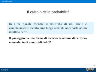 R. Rigon
6
In altre parole mentre il risultato di un lancio è
completamente incerto, una lunga serie di lanci porta ad un
risultato certo.
Il passaggio da una forma di incertezza ad una di certezza
è uno dei temi essenziali del CP
Il calcolo delle probabilità
Introduzione
 