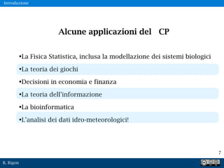 R. Rigon
7
Alcune applicazioni del CP
•La Fisica Statistica, inclusa la modellazione dei sistemi biologici
•La teoria dei giochi
•Decisioni in economia e finanza
•La teoria dell’informazione
•La bioinformatica
•L’analisi dei dati idro-meteorologici!
Introduzione
 