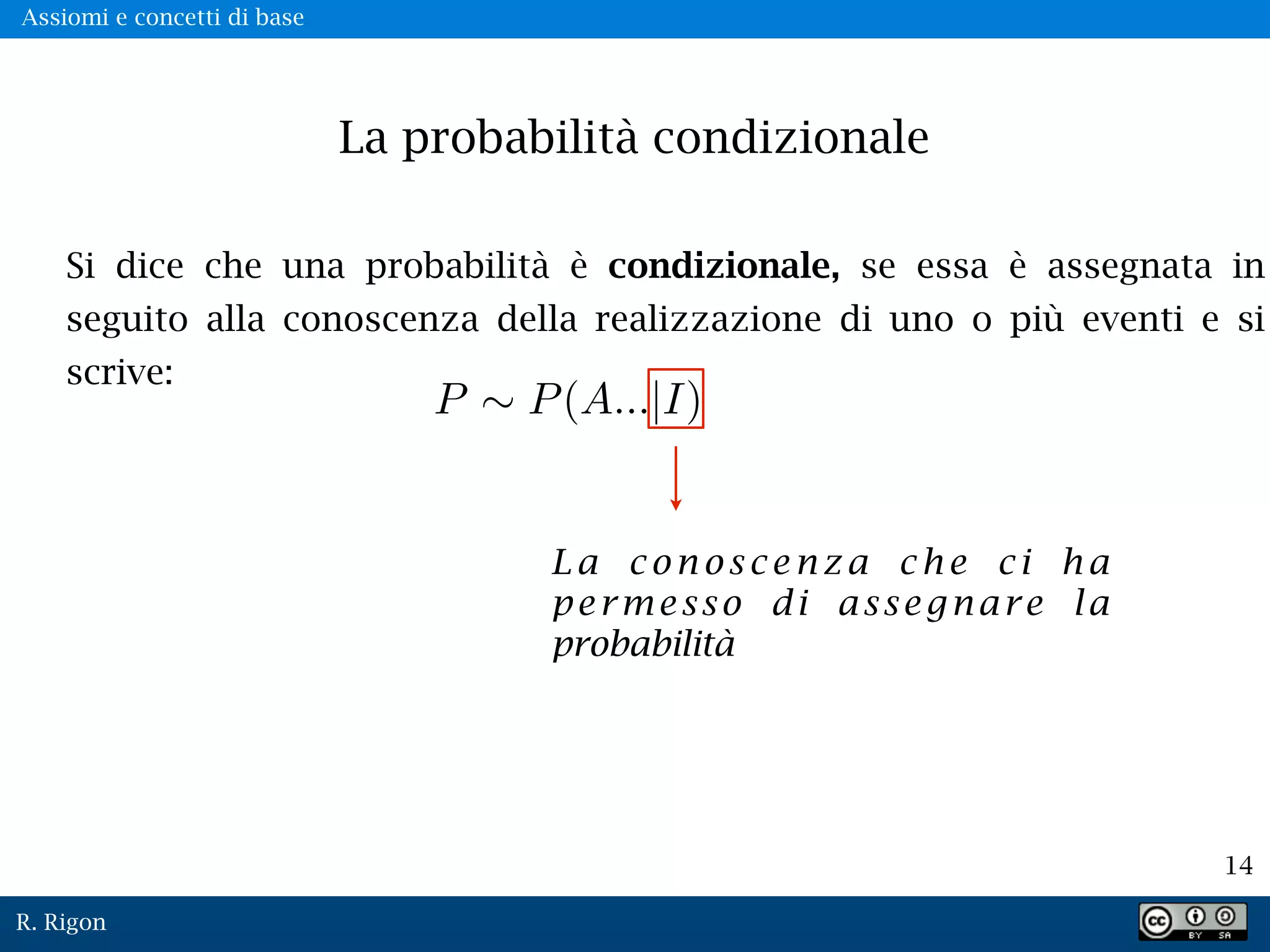 R. Rigon
14
La probabilità condizionale
Si dice che una probabilità è condizionale, se essa è assegnata in
seguito alla conoscenza della realizzazione di uno o più eventi e si
scrive:
L a c o n o s c e n z a c h e c i h a
permesso di assegnare la
probabilità
Assiomi e concetti di base
 