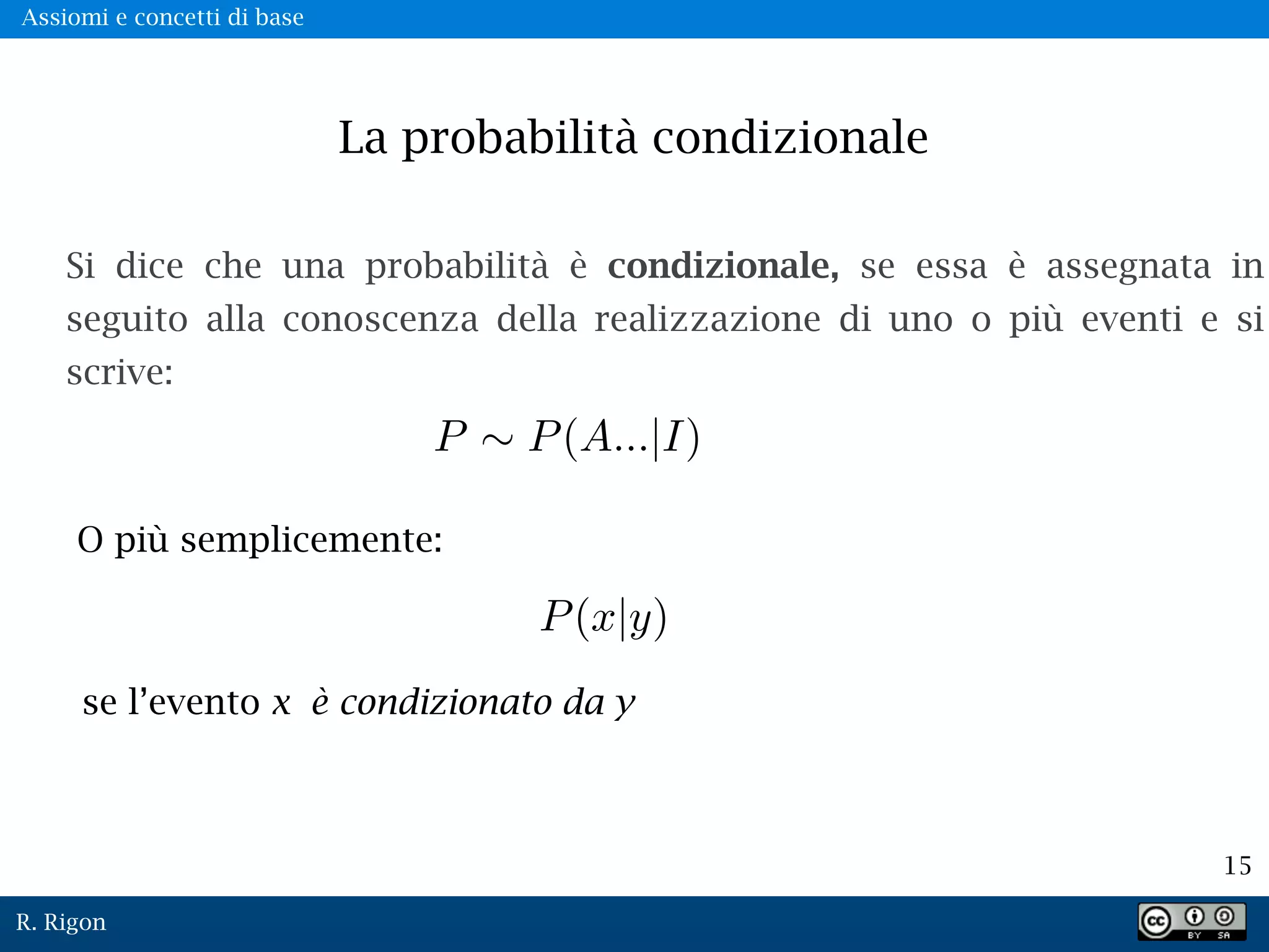 R. Rigon
15
La probabilità condizionale
Si dice che una probabilità è condizionale, se essa è assegnata in
seguito alla conoscenza della realizzazione di uno o più eventi e si
scrive:
O più semplicemente:
se l’evento x è condizionato da y
Assiomi e concetti di base
 