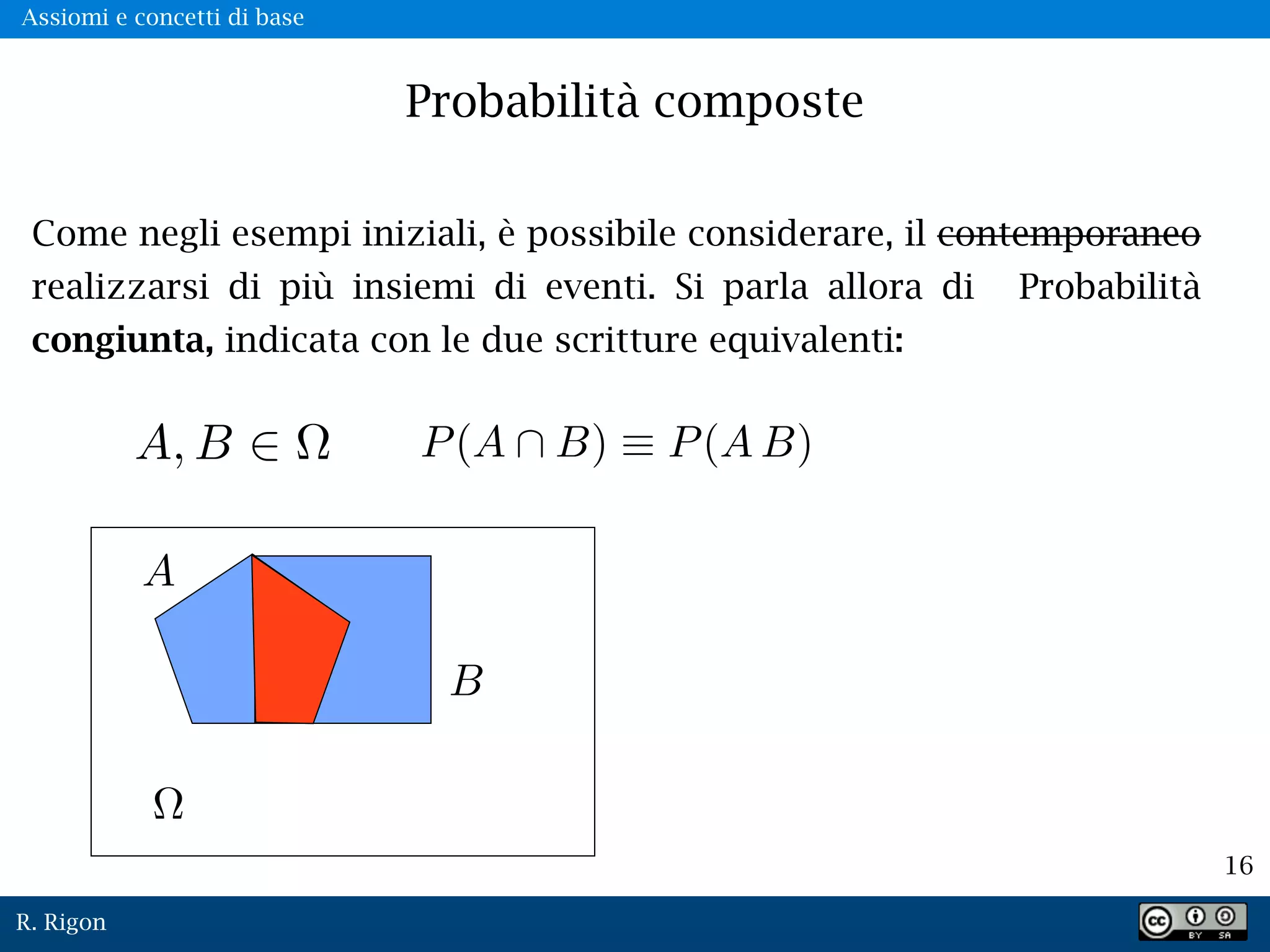 R. Rigon
16
Probabilità composte
Come negli esempi iniziali, è possibile considerare, il contemporaneo
realizzarsi di più insiemi di eventi. Si parla allora di Probabilità
congiunta, indicata con le due scritture equivalenti:
A, B
Assiomi e concetti di base
 