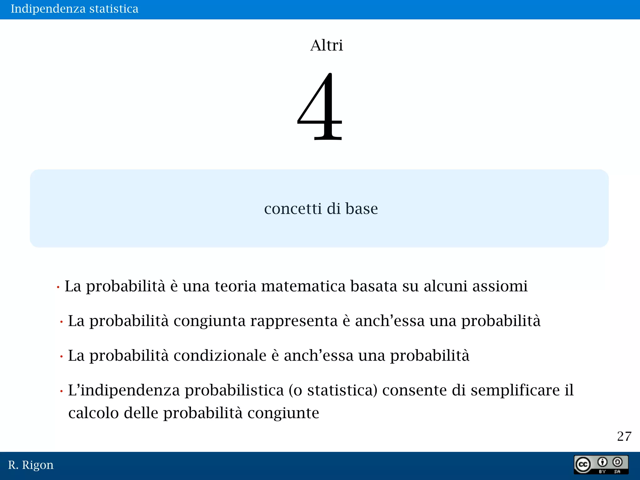R. Rigon
27
concetti di base
•La probabilità è una teoria matematica basata su alcuni assiomi
•La probabilità congiunta rappresenta è anch’essa una probabilità
•La probabilità condizionale è anch’essa una probabilità
•L’indipendenza probabilistica (o statistica) consente di semplificare il
calcolo delle probabilità congiunte
Altri
Indipendenza statistica
 