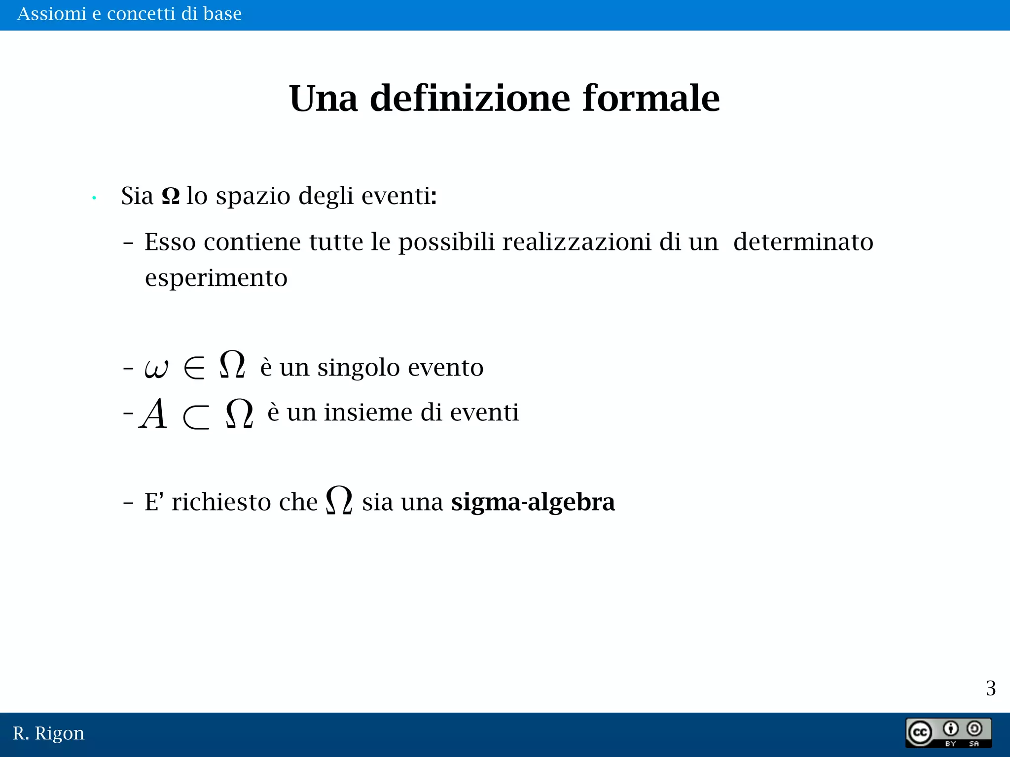 R. Rigon
3
Una definizione formale
• Sia Ω lo spazio degli eventi:
– Esso contiene tutte le possibili realizzazioni di un determinato
esperimento
– è un singolo evento
– è un insieme di eventi
– E’ richiesto che sia una sigma-algebra
A
Assiomi e concetti di base
 