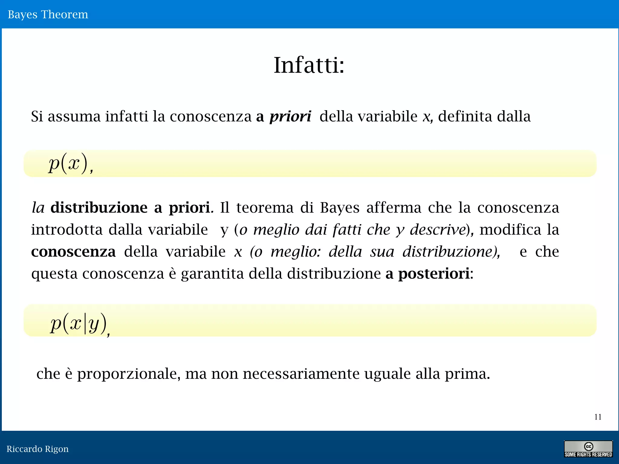 Riccardo Rigon
!11
Bayes Theorem
Infatti:
Si assuma infatti la conoscenza a priori della variabile x, definita dalla
la distribuzione a priori. Il teorema di Bayes afferma che la conoscenza
introdotta dalla variabile y (o meglio dai fatti che y descrive), modifica la
conoscenza della variabile x (o meglio: della sua distribuzione), e che
questa conoscenza è garantita della distribuzione a posteriori:
che è proporzionale, ma non necessariamente uguale alla prima.
,
,
 