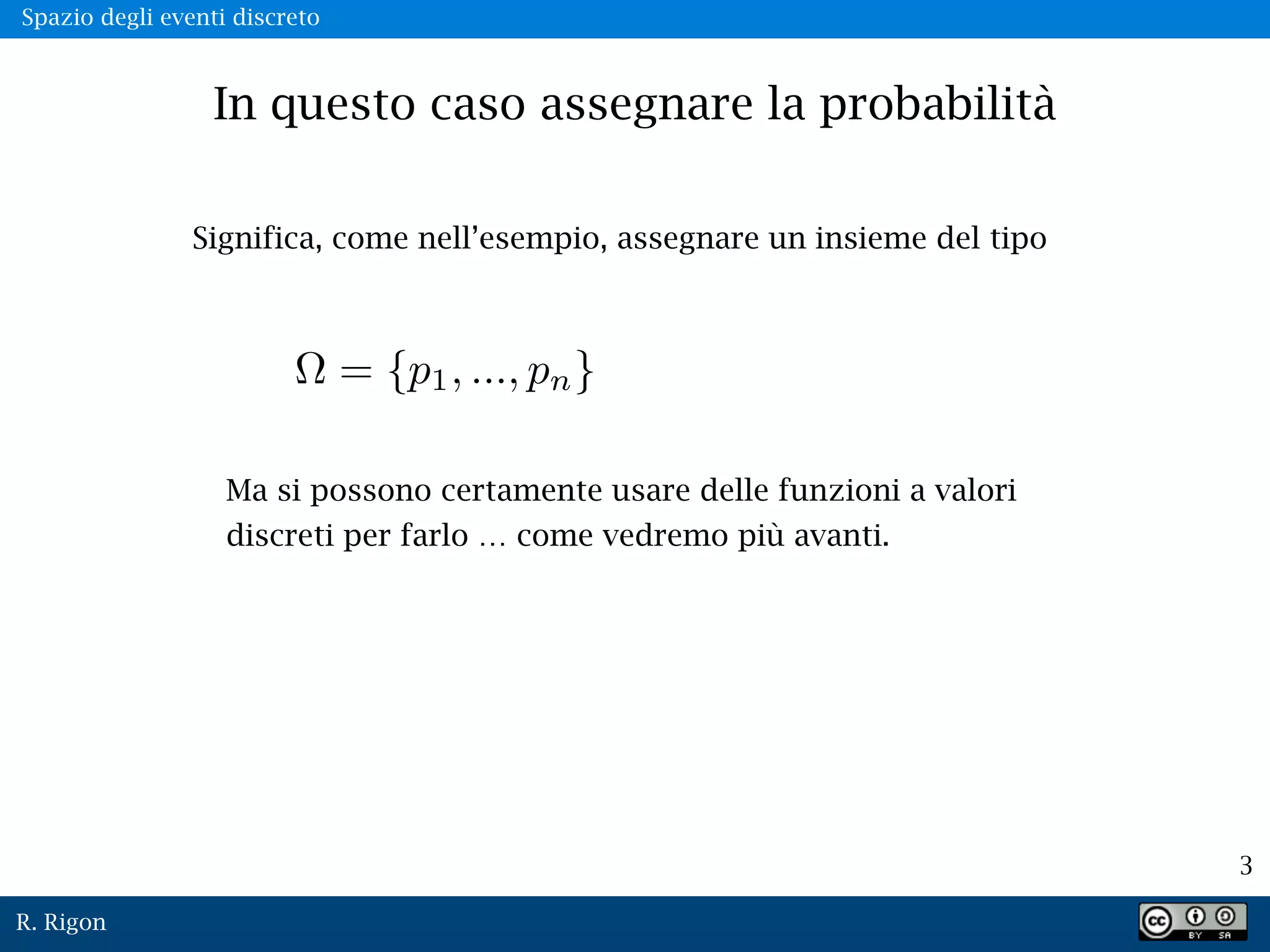 R. Rigon
3
Spazio degli eventi discreto
In questo caso assegnare la probabilità
Significa, come nell’esempio, assegnare un insieme del tipo
Ma si possono certamente usare delle funzioni a valori
discreti per farlo … come vedremo più avanti.
 