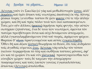 Λέγεται γοῦν ἐν Σικελίᾳ (εἰ γὰρ καὶ μυθωδέστερόν ἐστιν, ἀλλ’
ἁρμόσει καὶ ὑμῖν ἅπασι τοῖς νεωτέροις ἀκοῦσαι) ἐκ τῆς Αἴτνης
ῥύακα πυρὸς γενέσθαι∙ τοῦτον δὲ ῥεῖν φασιν ἐπί τε τὴν ἄλλην
χώραν, καὶ δὴ καὶ πρὸς πόλιν τινὰ τῶν ἐκεῖ κατοικουμένων.
Τοὺς μὲν οὖν ἄλλους (φασιν) ὁρμῆσαι πρὸς φυγήν, τὴν αὑτῶν
σωτηρίαν ζητοῦντας, ἕνα δέ τινα τῶν νεωτέρων, ὁρῶντα τὸν
πατέρα πρεσβύτερον ὄντα καὶ οὐχὶ δυνάμενον ἀποχωρεῖν,
ἀλλὰ ἐγκαταλαμβανόμενον ὑπὸ τοῦ πυρός, ἀράμενον φέρειν.
Φορτίου δ’ οἶμαι προσγενομένου καὶ αὐτὸς ἐγκατελήφθη.
Ὅθεν δὴ καὶ ἄξιον (ἐστιν) θεωρῆσαι τὸ θεῖον, ὅτι τοῖς ἀνδράσιν
τοῖς ἀγαθοῖς εὐμενῶς ἔχει. Λέγεται γὰρ κύκλῳ τὸν τόπον
ἐκεῖνον περιρρυῆναι τὸ πῦρ καὶ σωθῆναι τούτους μόνους, ἀφ’
ὧν καὶ τὸ χωρίον ἔτι καὶ νῦν (λέγεται) προσαγορεύεσθαι τῶν
εὐσεβῶν χῶρον∙ τοὺς δὲ ταχεῖαν τὴν ἀποχώρησιν
ποιησαμένους καὶ τούς ἑαυτῶν γονέας ἐγκαταλιπόντας
ἅπαντας (λέγεται) ἀπολέσθαι.
 