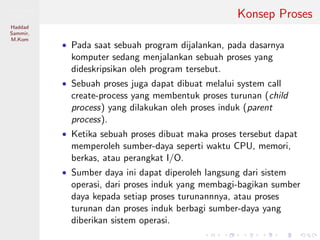 Pemrosesan
Paralel
Haddad
Sammir,
M.Kom
Konsep Proses
• Pada saat sebuah program dijalankan, pada dasarnya
komputer sedang menjalankan sebuah proses yang
dideskripsikan oleh program tersebut.
• Sebuah proses juga dapat dibuat melalui system call
create-process yang membentuk proses turunan (child
process) yang dilakukan oleh proses induk (parent
process).
• Ketika sebuah proses dibuat maka proses tersebut dapat
memperoleh sumber-daya seperti waktu CPU, memori,
berkas, atau perangkat I/O.
• Sumber daya ini dapat diperoleh langsung dari sistem
operasi, dari proses induk yang membagi-bagikan sumber
daya kepada setiap proses turunannnya, atau proses
turunan dan proses induk berbagi sumber-daya yang
diberikan sistem operasi.
 