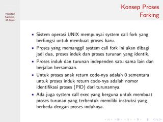 Pemrosesan
Paralel
Haddad
Sammir,
M.Kom
Konsep Proses
Forking
• Sistem operasi UNIX mempunyai system call fork yang
berfungsi untuk membuat proses baru.
• Proses yang memanggil system call fork ini akan dibagi
jadi dua, proses induk dan proses turunan yang identik.
• Proses induk dan turunan independen satu sama lain dan
berjalan bersamaan.
• Untuk proses anak return code-nya adalah 0 sementara
untuk proses induk return code-nya adalah nomor
identiﬁkasi proses (PID) dari turunannya.
• Ada juga system call exec yang berguna untuk membuat
proses turunan yang terbentuk memiliki instruksi yang
berbeda dengan proses induknya.
 