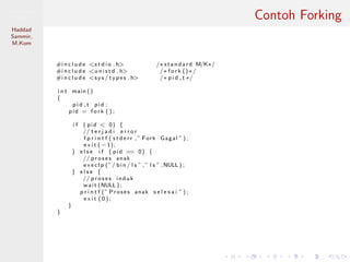 Pemrosesan
Paralel
Haddad
Sammir,
M.Kom
Contoh Forking
#i n c l u d e <s t d i o . h> /∗ standard M/K∗/
#i n c l u d e <u n i s t d . h> /∗ f o r k ()∗/
#i n c l u d e <s y s / types . h> /∗ p i d t ∗/
i n t main ()
{
p i d t pid ;
pid = f o r k ( ) ;
i f ( pid < 0) {
// t e r j a d i e r r o r
f p r i n t f ( s t d e r r ,” Fork Gagal ” ) ;
e x i t ( −1);
} e l s e i f ( pid == 0) {
// p r o s e s anak
e x e c l p (”/ bin / l s ” ,” l s ” ,NULL ) ;
} e l s e {
// p r o s e s induk
wait (NULL ) ;
p r i n t f (” Proses anak s e l e s a i ” ) ;
e x i t ( 0 ) ;
}
}
 