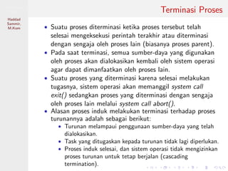 Pemrosesan
Paralel
Haddad
Sammir,
M.Kom
Terminasi Proses
• Suatu proses diterminasi ketika proses tersebut telah
selesai mengeksekusi perintah terakhir atau diterminasi
dengan sengaja oleh proses lain (biasanya proses parent).
• Pada saat terminasi, semua sumber-daya yang digunakan
oleh proses akan dialokasikan kembali oleh sistem operasi
agar dapat dimanfaatkan oleh proses lain.
• Suatu proses yang diterminasi karena selesai melakukan
tugasnya, sistem operasi akan memanggil system call
exit() sedangkan proses yang diterminasi dengan sengaja
oleh proses lain melalui system call abort().
• Alasan proses induk melakukan terminasi terhadap proses
turunannya adalah sebagai berikut:
• Turunan melampaui penggunaan sumber-daya yang telah
dialokasikan.
• Task yang ditugaskan kepada turunan tidak lagi diperlukan.
• Proses induk selesai, dan sistem operasi tidak mengizinkan
proses turunan untuk tetap berjalan (cascading
termination).
 