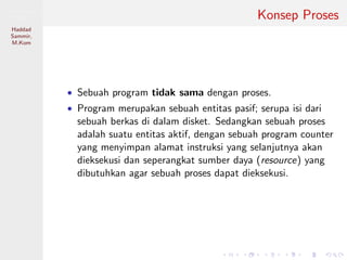 Pemrosesan
Paralel
Haddad
Sammir,
M.Kom
Konsep Proses
• Sebuah program tidak sama dengan proses.
• Program merupakan sebuah entitas pasif; serupa isi dari
sebuah berkas di dalam disket. Sedangkan sebuah proses
adalah suatu entitas aktif, dengan sebuah program counter
yang menyimpan alamat instruksi yang selanjutnya akan
dieksekusi dan seperangkat sumber daya (resource) yang
dibutuhkan agar sebuah proses dapat dieksekusi.
 