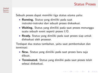 Pemrosesan
Paralel
Haddad
Sammir,
M.Kom
Status Proses
Sebuah proses dapat memiliki tiga status utama yaitu:
• Running. Status yang dimiliki pada saat
instruksi-instruksi dari sebuah proses dieksekusi.
• Waiting. Status yang dimiliki pada saat proses menunggu
suatu sebuah event seperti proses I/O.
• Ready. Status yang dimiliki pada saat proses siap untuk
dieksekusi oleh prosesor.
Terdapat dua status tambahan, yaitu saat pembentukan dan
terminasi:
• New. Status yang dimiliki pada saat proses baru saja
dibuat.
• Terminated. Status yang dimiliki pada saat proses telah
selesai dieksekusi.
 