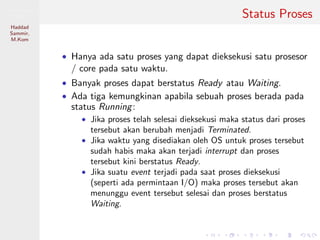 Pemrosesan
Paralel
Haddad
Sammir,
M.Kom
Status Proses
• Hanya ada satu proses yang dapat dieksekusi satu prosesor
/ core pada satu waktu.
• Banyak proses dapat berstatus Ready atau Waiting.
• Ada tiga kemungkinan apabila sebuah proses berada pada
status Running:
• Jika proses telah selesai dieksekusi maka status dari proses
tersebut akan berubah menjadi Terminated.
• Jika waktu yang disediakan oleh OS untuk proses tersebut
sudah habis maka akan terjadi interrupt dan proses
tersebut kini berstatus Ready.
• Jika suatu event terjadi pada saat proses dieksekusi
(seperti ada permintaan I/O) maka proses tersebut akan
menunggu event tersebut selesai dan proses berstatus
Waiting.
 