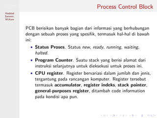 Pemrosesan
Paralel
Haddad
Sammir,
M.Kom
Process Control Block
PCB berisikan banyak bagian dari informasi yang berhubungan
dengan sebuah proses yang spesiﬁk, termasuk hal-hal di bawah
ini:
• Status Proses. Status new, ready, running, waiting,
halted.
• Program Counter. Suatu stack yang berisi alamat dari
instruksi selanjutnya untuk dieksekusi untuk proses ini.
• CPU register. Register bervariasi dalam jumlah dan jenis,
tergantung pada rancangan komputer. Register tersebut
termasuk accumulator, register indeks, stack pointer,
general-purposes register, ditambah code information
pada kondisi apa pun.
 