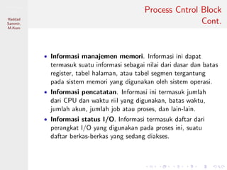 Pemrosesan
Paralel
Haddad
Sammir,
M.Kom
Process Cntrol Block
Cont.
• Informasi manajemen memori. Informasi ini dapat
termasuk suatu informasi sebagai nilai dari dasar dan batas
register, tabel halaman, atau tabel segmen tergantung
pada sistem memori yang digunakan oleh sistem operasi.
• Informasi pencatatan. Informasi ini termasuk jumlah
dari CPU dan waktu riil yang digunakan, batas waktu,
jumlah akun, jumlah job atau proses, dan lain-lain.
• Informasi status I/O. Informasi termasuk daftar dari
perangkat I/O yang digunakan pada proses ini, suatu
daftar berkas-berkas yang sedang diakses.
 