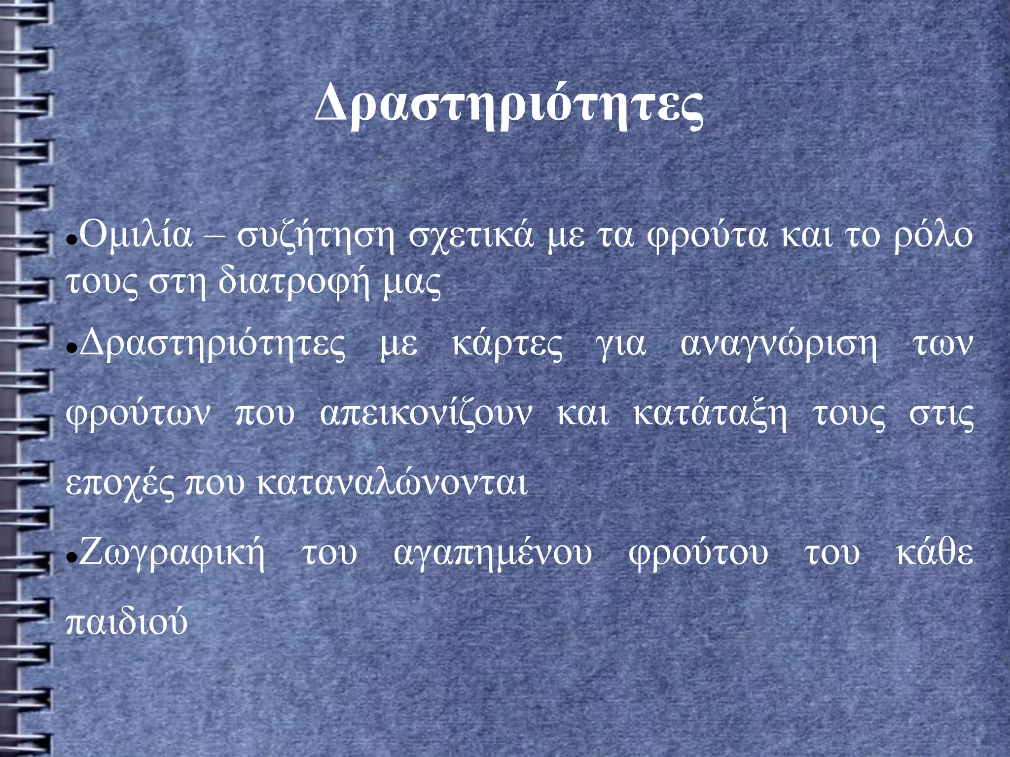 Δραστηριότητες
Ομιλία – συζήτηση σχετικά με τα φρούτα και το ρόλο
τους στη διατροφή μας
Δραστηριότητες με κάρτες για αναγνώριση των
φρούτων που απεικονίζουν και κατάταξη τους στις
εποχές που καταναλώνονται
Ζωγραφική του αγαπημένου φρούτου του κάθε
παιδιού
 