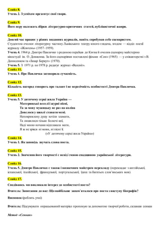 Слайд 8.
Учень 2. З успіхом презентує свої твори.
Слайд 9.
Його перу належать збірки літературно-критичних статей, публіцистичні жанри.
Слайд 10.
Довгий час працює у різних виданнях журналів, навіть спробував себе сценаристом.
Студентом очолює літературну частину Львівського театру юного глядача, згодом — відділ поезії
журналу «Жовтень» (1957–1959).
Учень 4. 1964 р. Дмитро Павличко з родиною переїхав до Києва й очолив сценарну майстерню
кіностудії ім. О. Довженка. За його сценаріями поставлені фільми «Сон» (1965) — у співавторстві з В.
Денисенком та «Захар Беркут» (1970).
Учень 5. З 1971 р. по 1978 p. редагує журнал «Всесвіт».
Слайд 11.
Учень 1. Про Павличка заговорила сучасність.
Слайд 12.
Кількість нагород говорять про талант і не пересічність особистості Дмитра Павличка.
Слайд 13.
Учень 5. У дитячому серці жила Україна —
Материнські веселі і журні пісні,
Та за мову мужицьку не раз на коліна
Довелося у школі ставати мені.
Непокривлену душу хотіли зламати,
Та лишилися тільки болючі киї,
Наді мною ночами відплакала мати,
Я ж не зрікся ні мови, ні пісні її.
(«У дитячому серці жила Україна»)
Слайд 14.
Учень 1. Як заповідь звучать слова поета.
Слайд 15.
Учень 2. Значення його творчості є невід`ємною спадщиною української літератури.
Слайд 16.
Учень 5. Дмитро Павличко є також і визначним майстром перекладу (перекладає з англійської,
іспанської, італійської, французької, португальської, їдиш та багатьох слов’янських мов).
Слайд 17.
Сподіваюсь ми викликали інтерес до особистості поета?
Вчитель: Запитання до вас: Що найбільше запам`яталося про поета з виступу біографів?
Висновок (роблять учні)
Вчитель: Підсумувати опрацьований матеріал пропоную за допомогою творчої роботи, склавши сенкан
Метод «Сенкан»
 