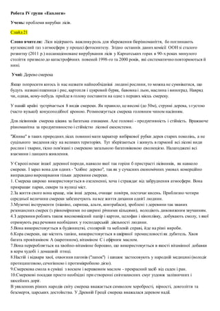 Робота ІV групи «Екологи»
Учень: проблеми вирубки лісів.
Слайд 21
Слово вчителя: Ліси відіграють важливуроль для збереження біорізноманіття, бо поглинають
вуглекислий газ з атмосфери у процесі фотосинтезу. Згідно останніх даних комісії ООН зі сталого
розвитку (2011 р.) несанкціоноване вирубування лісів у Карпатських горах в 90-х роках минулого
століття призвело до катастрофічних повеней 1998-го та 2000 років, які систематично повторюються й
нині.
Учні: Дерево смерека
Якщо попросити когось із нас назвати найнеобхідніші людині рослини, то можна не сумніватися, що
будуть названі пшениця і рис, картопля і цукровий буряк, бавовна і льон, маслина і виноград. Навряд
чи, однак, кому-небудь прийде в голову поставити на одне з перших місць смереку.
У нашій країні зустрічається 8 видів смереки. Як правило, це високі (до 50м), стрункі дерева, з густою
(часто вузької) конусоподібної кроною. Розмножується смерека головним чином насінням.
Для лісівників смерека цікава за багатьма ознаками. Але головні - продуктивність і стійкість. Вражаюче
різноманітна за продуктивностю і стійкістю лісової екосистеми.
"Жнива" в таких природних лісах повинні мати характер вибіркової рубки дерев старих поколінь, а не
суцільного зведення лісу на великих територіях. Тут зберігаються і живуть в гармонії всі лісові види
рослин і тварин, тісно пов'язані з смерекою загальною багатовіковою еволюцією. Налагоджені всі
взаємини і ланцюга живлення.
У Європі немає іншої деревної породи, навколо якої так горіли б пристрасті лісівників, як навколо
смереки. І зараз вона для одних - "хлібне дерево", так як у сучасних економічних умовах комерційно
виправдано вирощування тільки деревини смереки.
1. Смерека широко використовується в озелененні, хоча і страждає від забруднення атмосфери. Вона
прикрашає парки, сквери та вулиці міст.
2.За життя свого вона краще, ніж інші дерева, очищає повітря, постачає кисень. Приблизно чотири
середньої величини смереки забезпечують на все життя дихання однієї людини.
3.Музичні інструменти (піаніно, скрипка, альти, контрабаси), зроблені з деревини так званих
резонансних смерек (з рівномірними по ширині річними кільцями), володіють дивовижним звучанням.
4.З деревини роблять також високоякісний папір і картон, целофан і кіноплівку, добувають смолу, з якої
отримують ряд речовин необхідних у господарській діяльності людини.
5.Вона використовується в будівництві, столярній та меблевій справі, йде на різні вироби.
6.Кора смереки, що містить таніни, використовується в шкіряної промисловості як дубитель. Хвоя
багата провітаміном А (каротином), вітаміном С і ефірним маслом.
7.Вона переробляється на хвойно-вітамінне борошно, що використовується в якості вітамінної добавки
в корм худобі і домашній птиці.
8.Настій і відвари хвої, охвоєння пагонів ("лапок") і шишок застосовують у народній медицині (володіє
протицинговою, сечогінною і протимікробною дією).
9.Смерекова смола в суміші з воском і вершковим маслом - прекрасний засіб від саден і ран.
10.Смерекові посадки просто необхідні при створенні снігозахисних смуг уздовж залізничних і
шосейних доріг.
В уявленнях різних народів світу смерека вважається символом хоробрості, вірності, довголіття та
безсмертя, царських достоїнства. У Древній Греції смерека вважалася деревом надії.
 