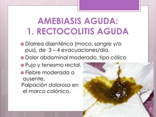 AMEBIASIS AGUDA:
1. RECTOCOLITIS AGUDA
 Diarrea disentérica (moco, sangre y/o
pus), de 3 – 4 evacuaciones/día.
 Dolor abdominal moderado, tipo cólico
 Pujo y tenesmo rectal.
 Fiebre moderada o
ausente.
Palpación dolorosa en
el marco colónico.
 