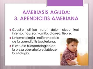 AMEBIASIS AGUDA:
3. APENDICITIS AMEBIANA
 Cuadro clínico raro: dolor abdominal
intenso, nausea, vomito, diarrea, fiebre.
 Sintomatología indiferenciable
de la apendicitis bacteriana.
 El estudio histopatológico de
la pieza operatoria establece
la etiología.
 