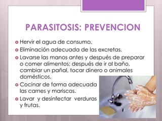 PARASITOSIS: PREVENCION
 Hervir el agua de consumo.
 Eliminación adecuada de las excretas.
 Lavarse las manos antes y después de preparar
o comer alimentos; después de ir al baño,
cambiar un pañal, tocar dinero o animales
domésticos.
 Cocinar de forma adecuada
las carnes y mariscos.
 Lavar y desinfectar verduras
y frutas.
 