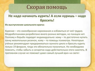 Скорая помощь
Не надо начинать курить! А если куришь – надо
бросить!
Из выступление школьного врача:
Курение – это своеобразная наркомания и избавиться от неё трудно.
Медработниками разработано много разных методик, но панацеи нет.
Поэтому к борьбе подходят индивидуально: кому – то достаточно купить
пачку жевательных резинок, кому – то помощь психиатра. Некоторые
учёные рекомендуют придерживаться лунного цикла и бросать курить
только 19 февраля, тогда это обязательно получиться. Но необходимо
помнить, чтобы забыть о сигаретах надо действительно этого захотеть. В
противном случае не поможет даже самый лучший врач на свете!
 