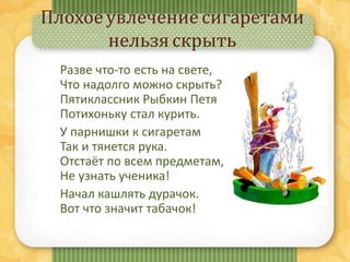 Плохое увлечение сигаретами
нельзя скрыть
Разве что-то есть на свете,
Что надолго можно скрыть?
Пятиклассник Рыбкин Петя
Потихоньку стал курить.
У парнишки к сигаретам
Так и тянется рука.
Отстаёт по всем предметам,
Не узнать ученика!
Начал кашлять дурачок.
Вот что значит табачок!
 