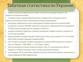 ТабачнаястатистикапоУкраине
• Украина занимает первое место в мире по количеству курящих мужчин. Это
касается и старшеклассников;
• в Украине курит каждый второй мужчина и каждая пятая женщина; всего в
стране насчитывается около 9 миллионов активных курильщиков.
• ежегодное прибавление числа курильщиков в Украине (данные экспертов ВОЗ)
составляет не менее 100 ООО, причем на связанные с курением болезни приходится
37 ООО смертей среди мужчин в возрасте 35-69 лет;
• каждый четвёртый подросток в Украине выкуривает первую сигарету в возрасте 10
лет (по данным ВОЗ);
• Украина является второй страной в мире (после Чили), где в возрасте 13-15 лет курят
более 30% юношей и девушек (сведения ВОЗ);
• если в мире на каждого человека приходится в среднем 870 выкуренных сигарет в
год, то в Украине - 1500-1800, т. е. 4-5 сигарет в день;
• расчеты Всемирного банка свидетельствуют о том, что экономические убытки
Украины от табака составляют около 2 млрд. долларов ежегодно;
• за последние 20 лет прослойка курящего женского населения Украины увеличилась в
4 раза (поданным НИИ кардиологии).
 