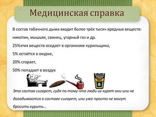Медицинская справка
Это состав сигарет, судя по тому что люди их курят они или не
догадываются о составе сигарет, или уже просто не могут
бросить курить...
В состав табачного дыма входит более трёх тысяч вредных веществ:
никотин, мышьяк, свинец, угарный газ и др.
25%этих веществ оседает в организме курильщика,
5% остаётся в окурке,
20% сгорает,
50% попадает в воздух
 