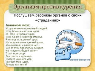 Организмпротивкурения
Головной мозг:
Иссушил меня проклятый злодей,
Нету больше светлых идей.
Он мои нейроны украл.
И на пачку сигарет променял.
Я теперь и за долгий срок
Не могу выучить данный урок,
И вниманья, и памяти нет –
Всё от этих проклятых сигарет.
Не искупить бедой вину –
Строг приговор:
За страсть к куренью
Пустеет комната ума,
Где был мир идей,
Теперь там тьма!
Послушаем рассказы органов о своих
«страданиях»
 