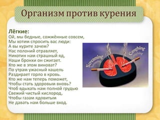 Организмпротивкурения
Лёгкие:
Ой, мы бедные, сожжённые совсем,
Мы хотим спросить вас люди:
А вы курите зачем?
Нас полоний отравляет,
Никотин нам страшный яд,
Наши бронхи он сжигает.
Кто же в этом виноват?
По утрам ужасный кашель
Раздирает горло в кровь.
Кто же нам теперь поможет,
Чтобы стать здоровым вновь?
Чтоб вдыхать нам полной грудью
Свежий чистый кислород,
Чтобы газам ядовитым
Не давать нам больше вход.
 