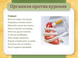 Организмпротивкурения
Сердце:
Мне так плохо, так устало,
Наверное, осталось мало…
Могли бы только вы понять –
Мне не хватает кислорода,
Меня так душит никотин,
А этот яд непобедим.
Мои сосуды кровяные
В дыму сгорают день за днём,
И если вы нас не спасёте,
Мы от куренья пропадём.
 