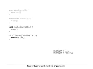 Target typing and Method arguments
interface Runnable {
void run();
}
interface Callable<V> {
V call();
}
void invoke(Runnable r) {
r.run();
}
<T> T invoke(Callable<T> c) {
return c.call();
}
invoke(() -> {});
invoke(() -> "done");
 