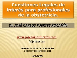 Dr. JOSÉ CARLOS FUERTES ROCAÑÍN
Cuestiones Legales de
interés para profesionales
de la obstetricia.
www.josecarlosfuertes.com
@jcfuertes
HOSPITAL PUERTA DE HIERRO
5 DE NOVIEMBRE DE 2012
MADRID
 